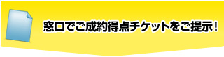 窓口でご成約特典チケットをご提示！