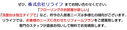 ぜひ、リライフ有限会社 までお問い合わせください。「フローリングのお部屋が欲しい」「洗面台は独立タイプで」など、昨今の入居者ニーズは多様化の傾向がございます。リライフでは、お客様のニーズに合わせたリフォームプランをご提案致します。専門のスタッフが直接お伺いして無料でお見積致します。